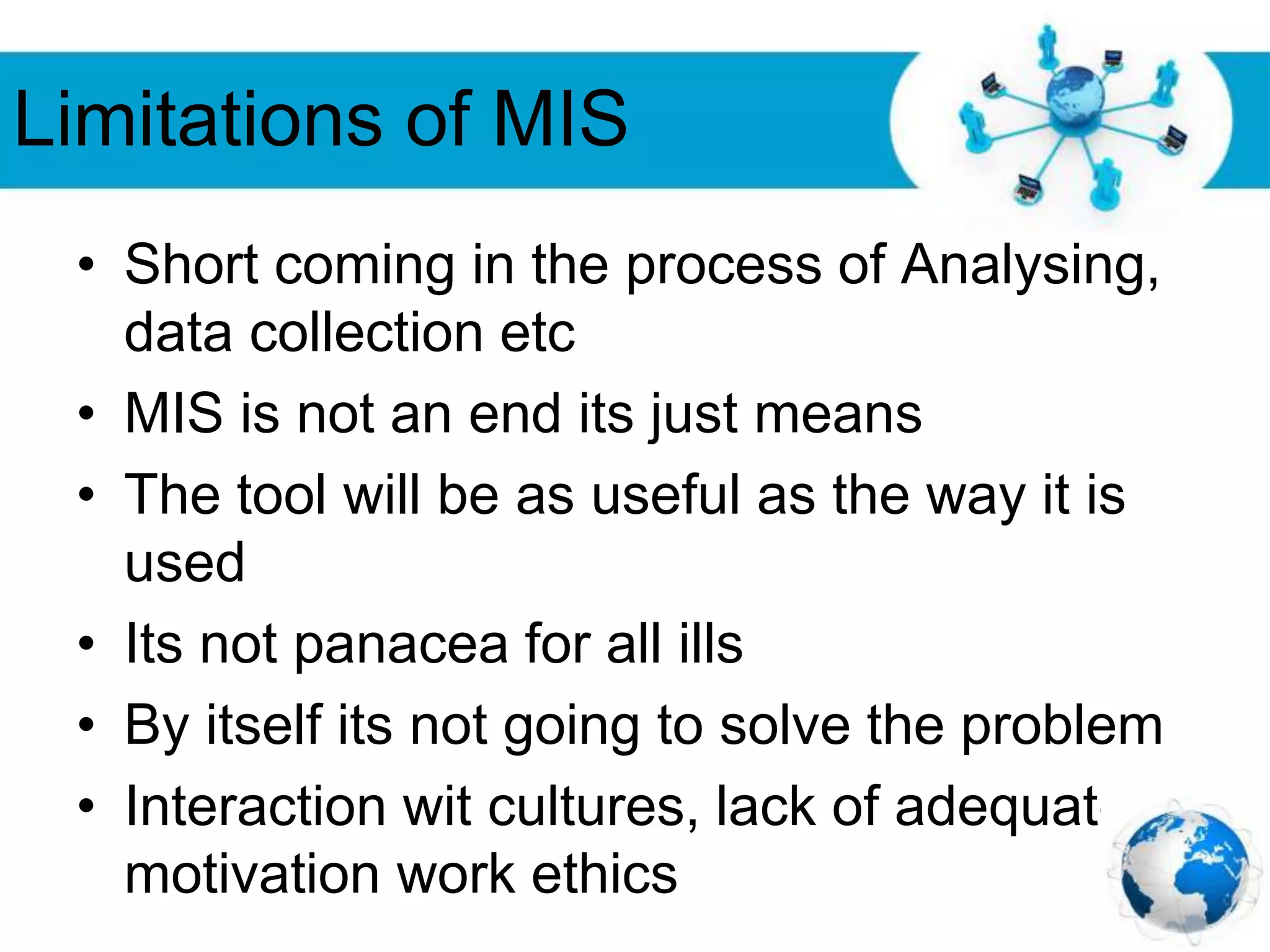 Free Powerpoint Templates
Page 27
Limitations of MIS
• Short coming in the process of Analysing,
data collection etc
• MIS is not an end its just means
• The tool will be as useful as the way it is
used
• Its not panacea for all ills
• By itself its not going to solve the problem
• Interaction wit cultures, lack of adequate
motivation work ethics
 