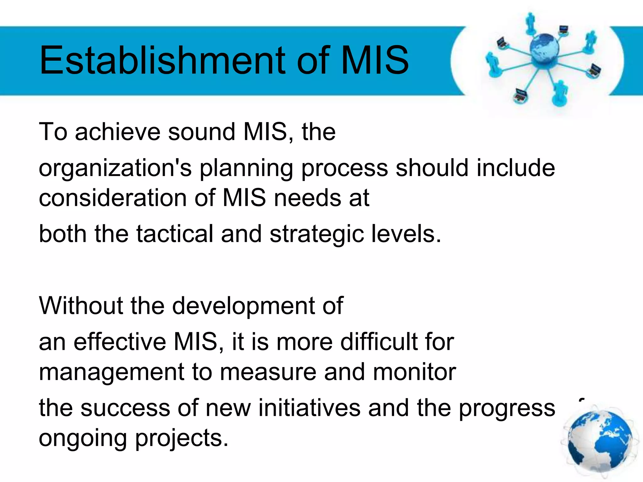 Free Powerpoint Templates
Page 29
Establishment of MIS
To achieve sound MIS, the
organization's planning process should include
consideration of MIS needs at
both the tactical and strategic levels.
Without the development of
an effective MIS, it is more difficult for
management to measure and monitor
the success of new initiatives and the progress of
ongoing projects.
 