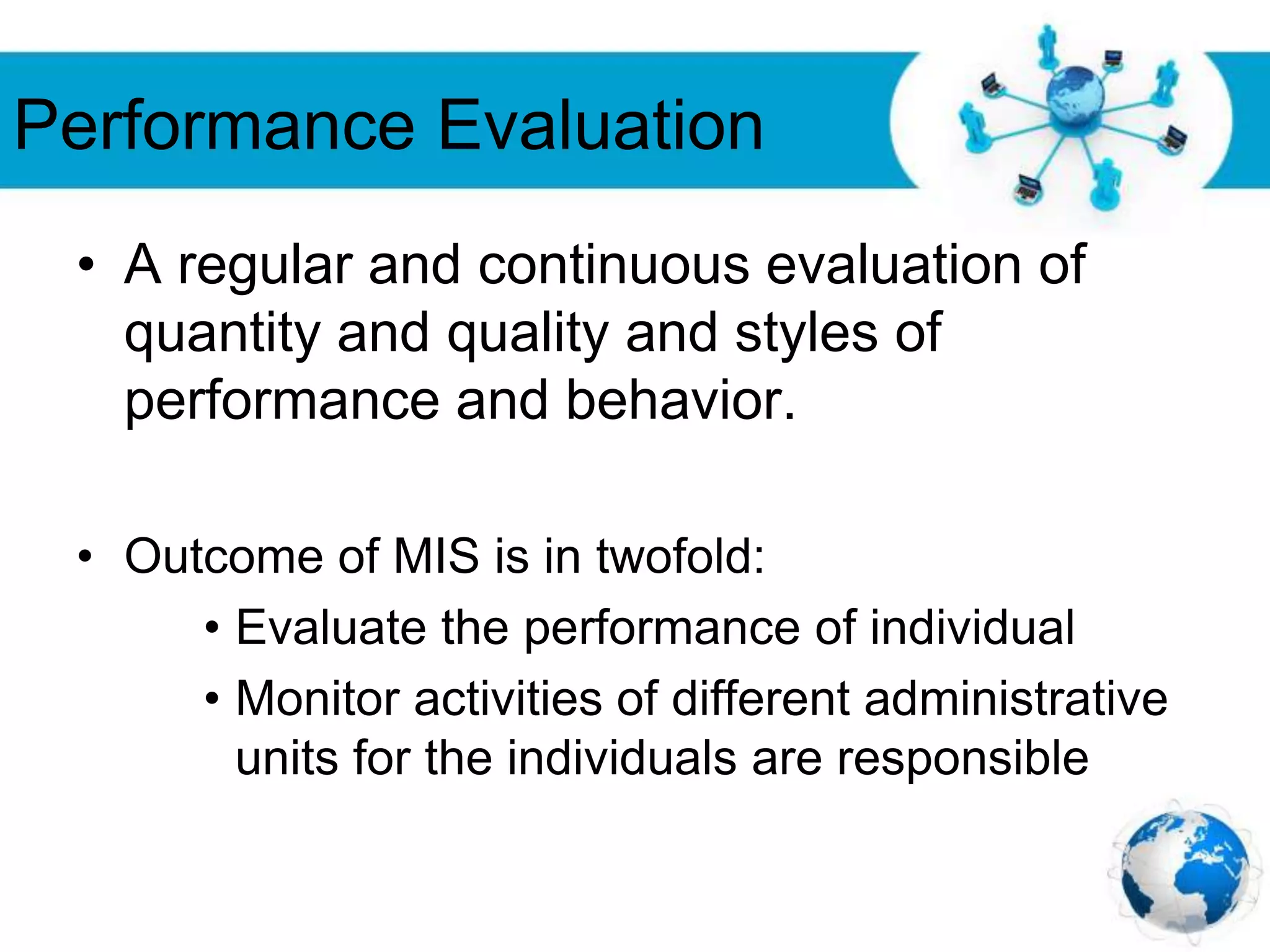 Free Powerpoint Templates
Page 30
Performance Evaluation
• A regular and continuous evaluation of
quantity and quality and styles of
performance and behavior.
• Outcome of MIS is in twofold:
• Evaluate the performance of individual
• Monitor activities of different administrative
units for the individuals are responsible
 