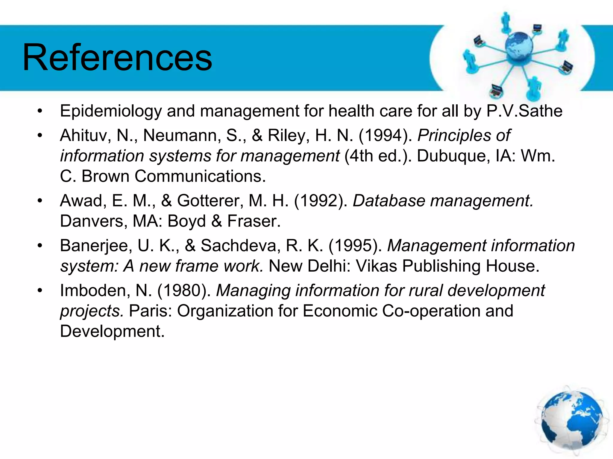 Free Powerpoint Templates
Page 34
References
• Epidemiology and management for health care for all by P.V.Sathe
• Ahituv, N., Neumann, S., & Riley, H. N. (1994). Principles of
information systems for management (4th ed.). Dubuque, IA: Wm.
C. Brown Communications.
• Awad, E. M., & Gotterer, M. H. (1992). Database management.
Danvers, MA: Boyd & Fraser.
• Banerjee, U. K., & Sachdeva, R. K. (1995). Management information
system: A new frame work. New Delhi: Vikas Publishing House.
• Imboden, N. (1980). Managing information for rural development
projects. Paris: Organization for Economic Co-operation and
Development.
 