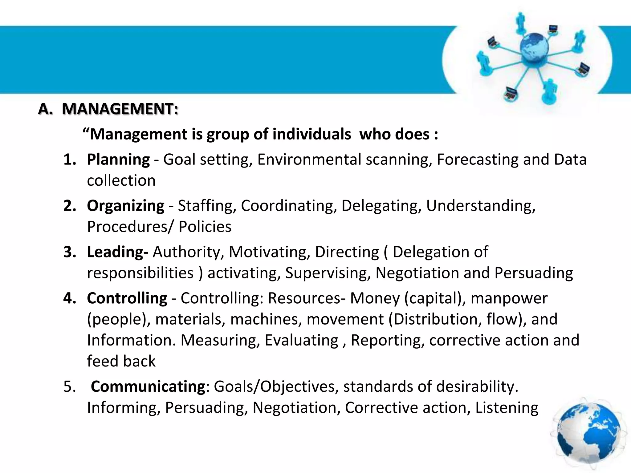 Free Powerpoint Templates
Page 4
A. MANAGEMENT:
“Management is group of individuals who does :
1. Planning - Goal setting, Environmental scanning, Forecasting and Data
collection
2. Organizing - Staffing, Coordinating, Delegating, Understanding,
Procedures/ Policies
3. Leading- Authority, Motivating, Directing ( Delegation of
responsibilities ) activating, Supervising, Negotiation and Persuading
4. Controlling - Controlling: Resources- Money (capital), manpower
(people), materials, machines, movement (Distribution, flow), and
Information. Measuring, Evaluating , Reporting, corrective action and
feed back
5. Communicating: Goals/Objectives, standards of desirability.
Informing, Persuading, Negotiation, Corrective action, Listening
 