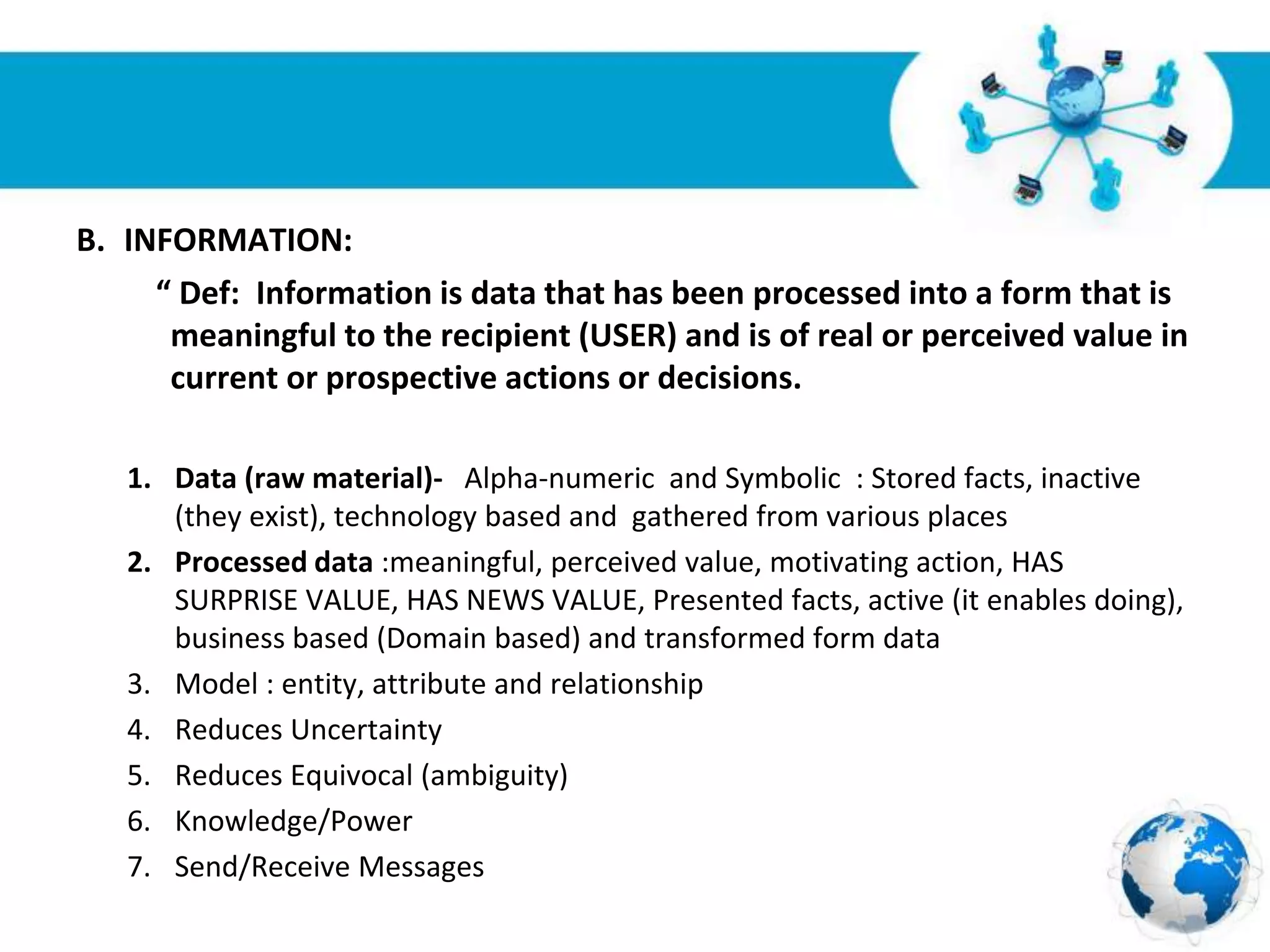 Free Powerpoint Templates
Page 5
B. INFORMATION:
“ Def: Information is data that has been processed into a form that is
meaningful to the recipient (USER) and is of real or perceived value in
current or prospective actions or decisions.
1. Data (raw material)- Alpha-numeric and Symbolic : Stored facts, inactive
(they exist), technology based and gathered from various places
2. Processed data :meaningful, perceived value, motivating action, HAS
SURPRISE VALUE, HAS NEWS VALUE, Presented facts, active (it enables doing),
business based (Domain based) and transformed form data
3. Model : entity, attribute and relationship
4. Reduces Uncertainty
5. Reduces Equivocal (ambiguity)
6. Knowledge/Power
7. Send/Receive Messages
 