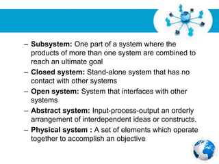 Free Powerpoint Templates
Page 10
– Subsystem: One part of a system where the
products of more than one system are combined to
reach an ultimate goal
– Closed system: Stand-alone system that has no
contact with other systems
– Open system: System that interfaces with other
systems
– Abstract system: Input-process-output an orderly
arrangement of interdependent ideas or constructs.
– Physical system : A set of elements which operate
together to accomplish an objective
 