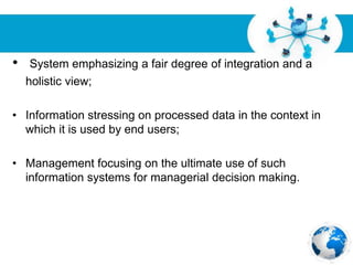 Free Powerpoint Templates
Page 13
• System emphasizing a fair degree of integration and a
holistic view;
• Information stressing on processed data in the context in
which it is used by end users;
• Management focusing on the ultimate use of such
information systems for managerial decision making.
 