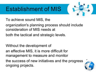 Free Powerpoint Templates
Page 29
Establishment of MIS
To achieve sound MIS, the
organization's planning process should include
consideration of MIS needs at
both the tactical and strategic levels.
Without the development of
an effective MIS, it is more difficult for
management to measure and monitor
the success of new initiatives and the progress of
ongoing projects.
 