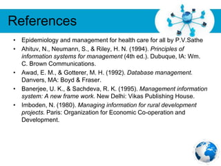 Free Powerpoint Templates
Page 34
References
• Epidemiology and management for health care for all by P.V.Sathe
• Ahituv, N., Neumann, S., & Riley, H. N. (1994). Principles of
information systems for management (4th ed.). Dubuque, IA: Wm.
C. Brown Communications.
• Awad, E. M., & Gotterer, M. H. (1992). Database management.
Danvers, MA: Boyd & Fraser.
• Banerjee, U. K., & Sachdeva, R. K. (1995). Management information
system: A new frame work. New Delhi: Vikas Publishing House.
• Imboden, N. (1980). Managing information for rural development
projects. Paris: Organization for Economic Co-operation and
Development.
 