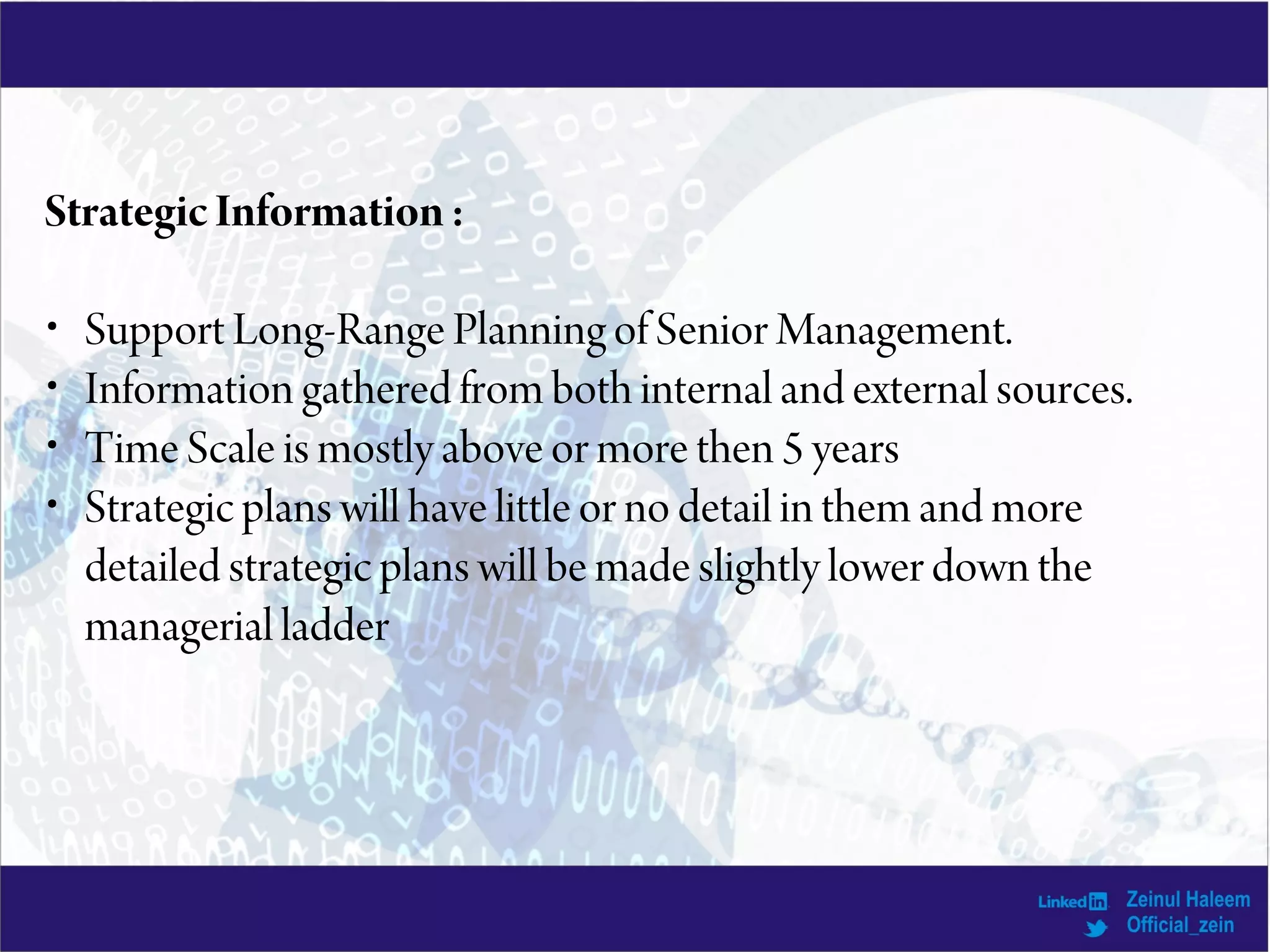 StrategicInformation:
• Support Long-Range Planning of Senior Management.
• Information gathered from both internal and external sources.
• Time Scale is mostly above or more then 5 years
• Strategic plans will have little or no detail in them and more
detailed strategic plans will be made slightly lower down the
managerial ladder
 