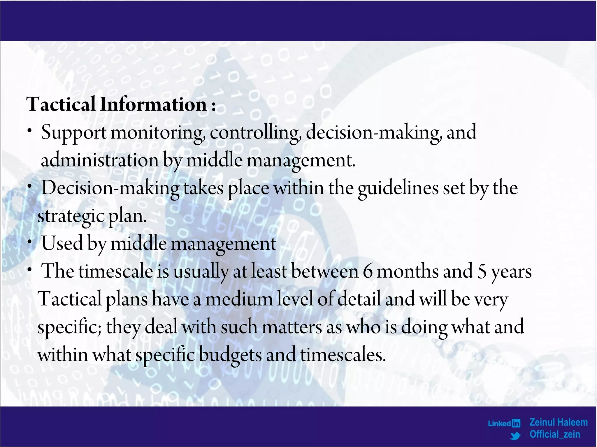 TacticalInformation:
• Support monitoring, controlling, decision-making, and
administration by middle management.
• Decision-making takes place within the guidelines set by the
strategic plan.
• Used by middle management
• The timescale is usually at least between 6 months and 5 years
Tactical plans have a medium level of detail and will be very
specific; they deal with such matters as who is doing what and
within what specific budgets and timescales.
 