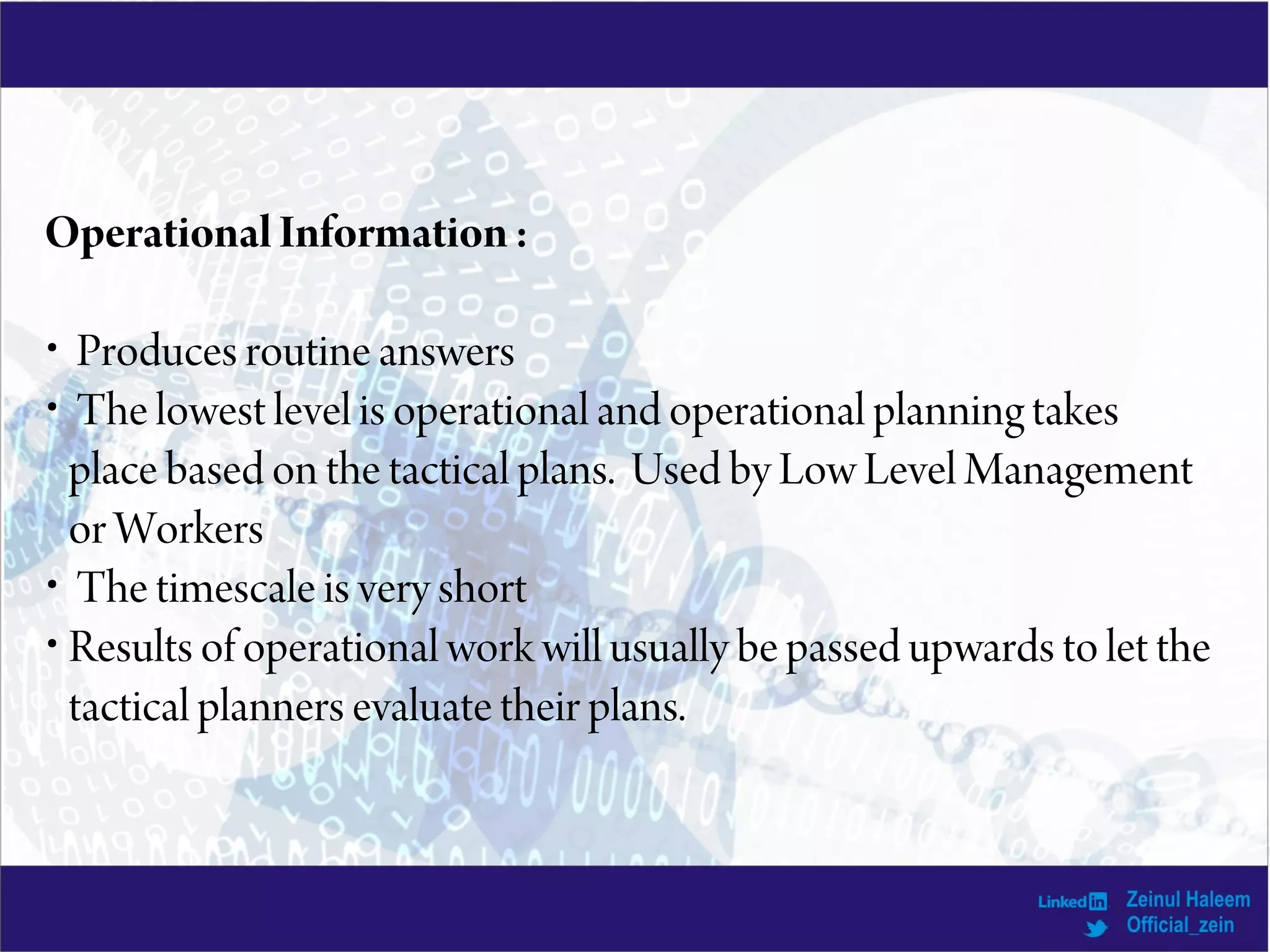 Operational Information:
• Produces routine answers
• The lowest level is operational and operational planning takes
place based on the tactical plans. Used by Low Level Management
or Workers
• The timescale is very short
• Results of operational work will usually be passed upwards to let the
tactical planners evaluate their plans.
 