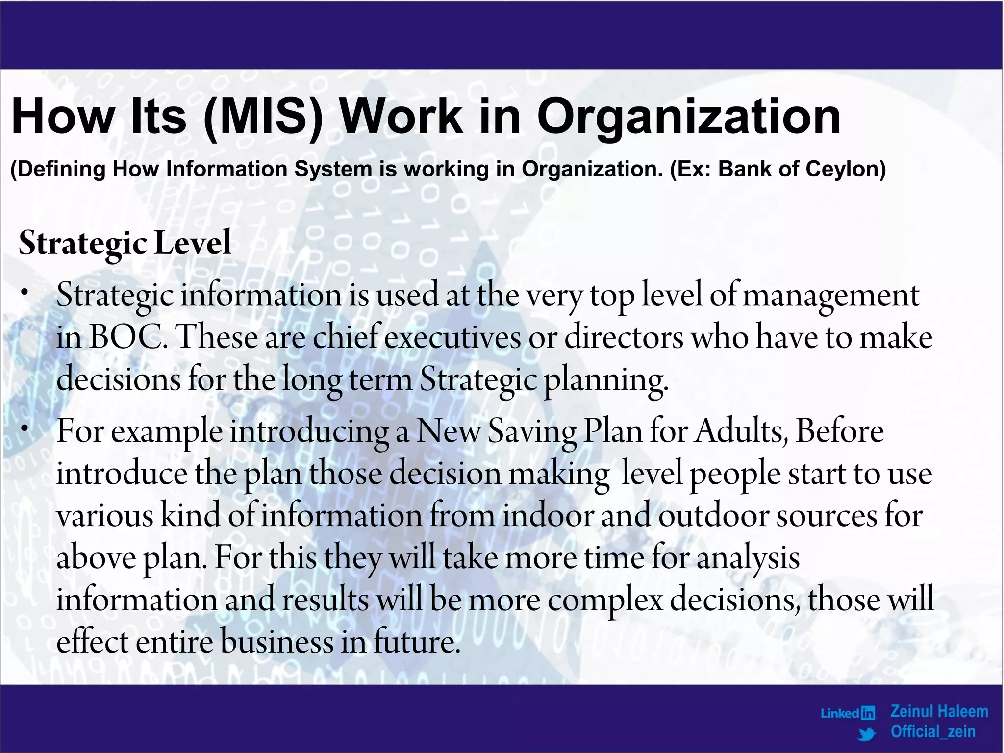 How Its (MIS) Work in Organization
StrategicLevel
• Strategic information is used at the very top level of management
in BOC. These are chief executives or directors who have to make
decisions for the long term Strategic planning.
• For example introducing a New Saving Plan for Adults, Before
introduce the plan those decision making level people start to use
various kind of information from indoor and outdoor sources for
above plan. For this they will take more time for analysis
information and results will be more complex decisions, those will
effect entire business in future.
(Defining How Information System is working in Organization. (Ex: Bank of Ceylon)
 