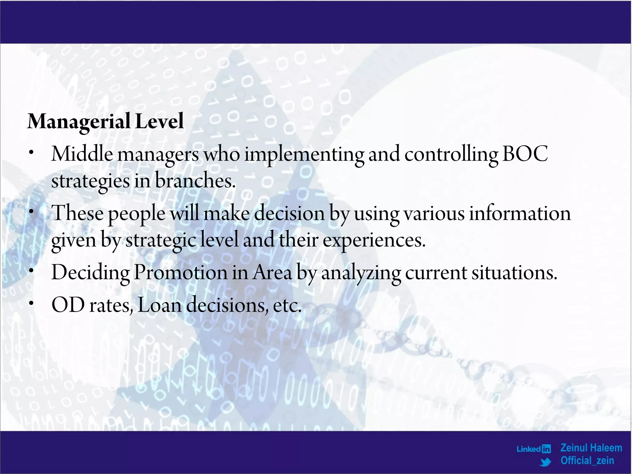 Managerial Level
• Middle managers who implementing and controlling BOC
strategies in branches.
• These people will make decision by using various information
given by strategic level and their experiences.
• Deciding Promotion in Area by analyzing current situations.
• OD rates, Loan decisions, etc.
 