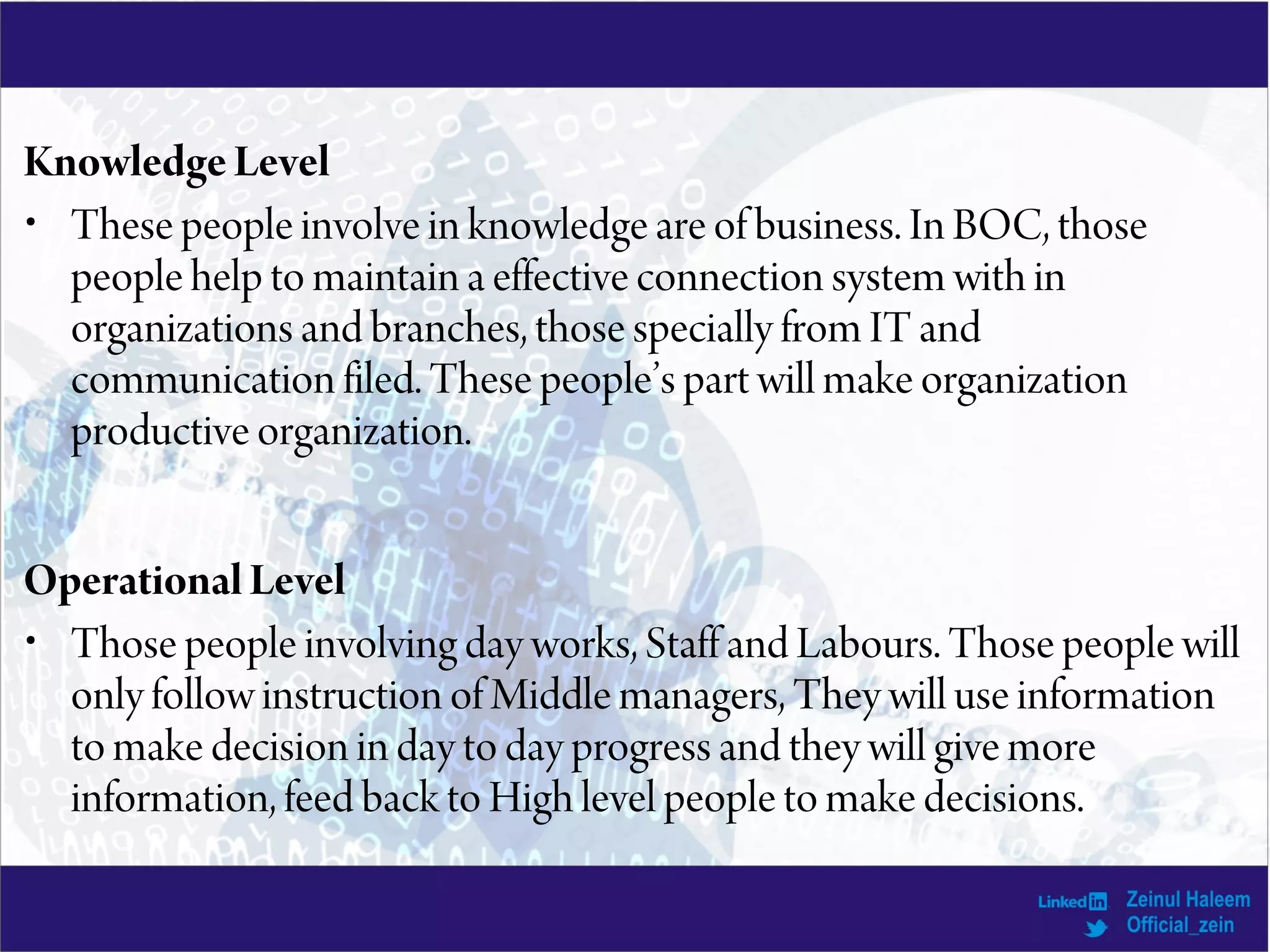 KnowledgeLevel
• These people involve in knowledge are of business. In BOC, those
people help to maintain a effective connection system with in
organizations and branches, those specially from IT and
communication filed. These people’s part will make organization
productive organization.
Operational Level
• Those people involving day works, Staff and Labours. Those people will
only follow instruction of Middle managers, They will use information
to make decision in day to day progress and they will give more
information, feed back to High level people to make decisions.
 