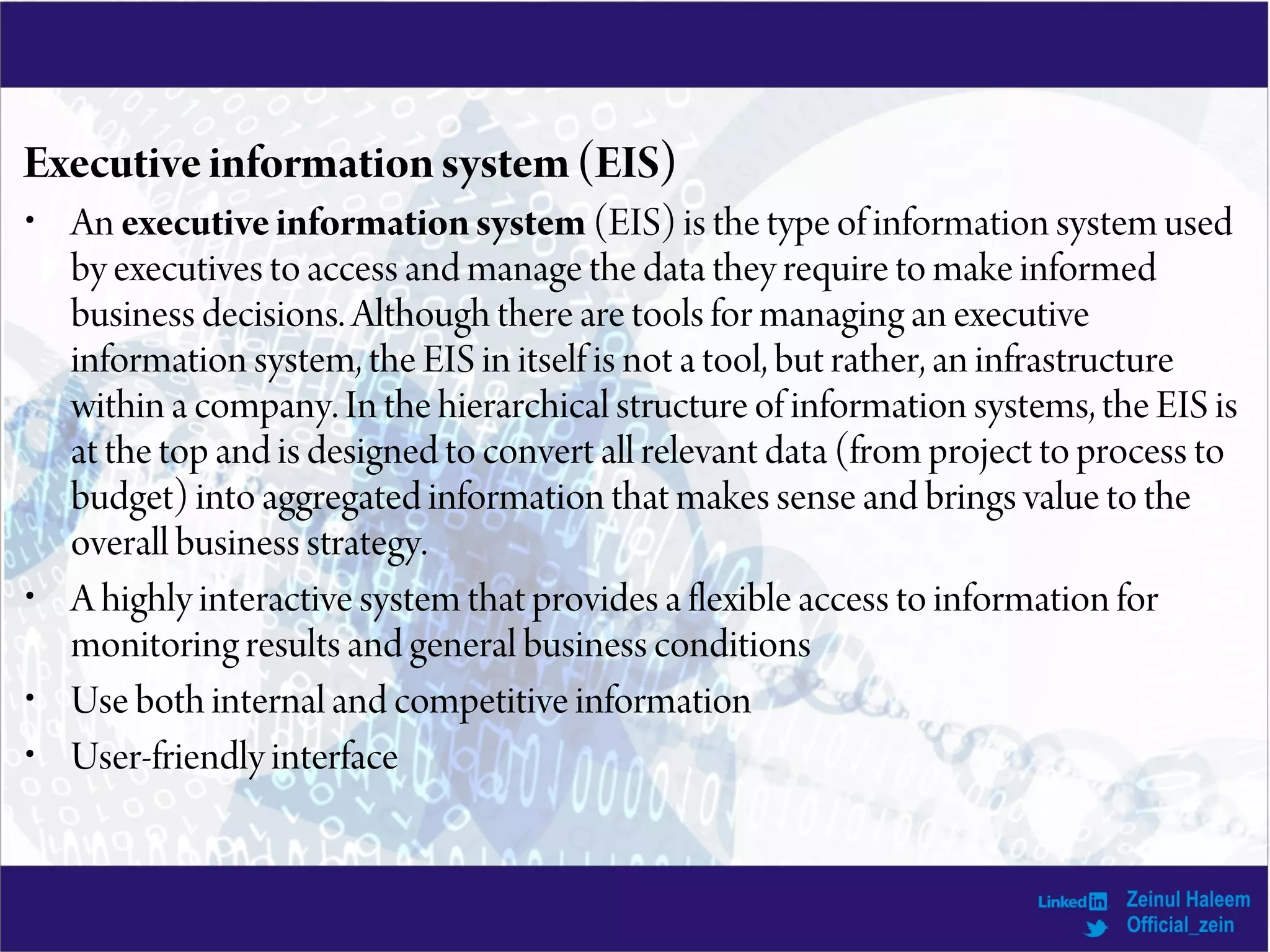 Executiveinformationsystem(EIS)
• An executiveinformationsystem (EIS) is the type of information system used
by executives to access and manage the data they require to make informed
business decisions. Although there are tools for managing an executive
information system, the EIS in itself is not a tool, but rather, an infrastructure
within a company. In the hierarchical structure of information systems, the EIS is
at the top and is designed to convert all relevant data (from project to process to
budget) into aggregated information that makes sense and brings value to the
overall business strategy.
• A highly interactive system that provides a flexible access to information for
monitoring results and general business conditions
• Use both internal and competitive information
• User-friendly interface
 