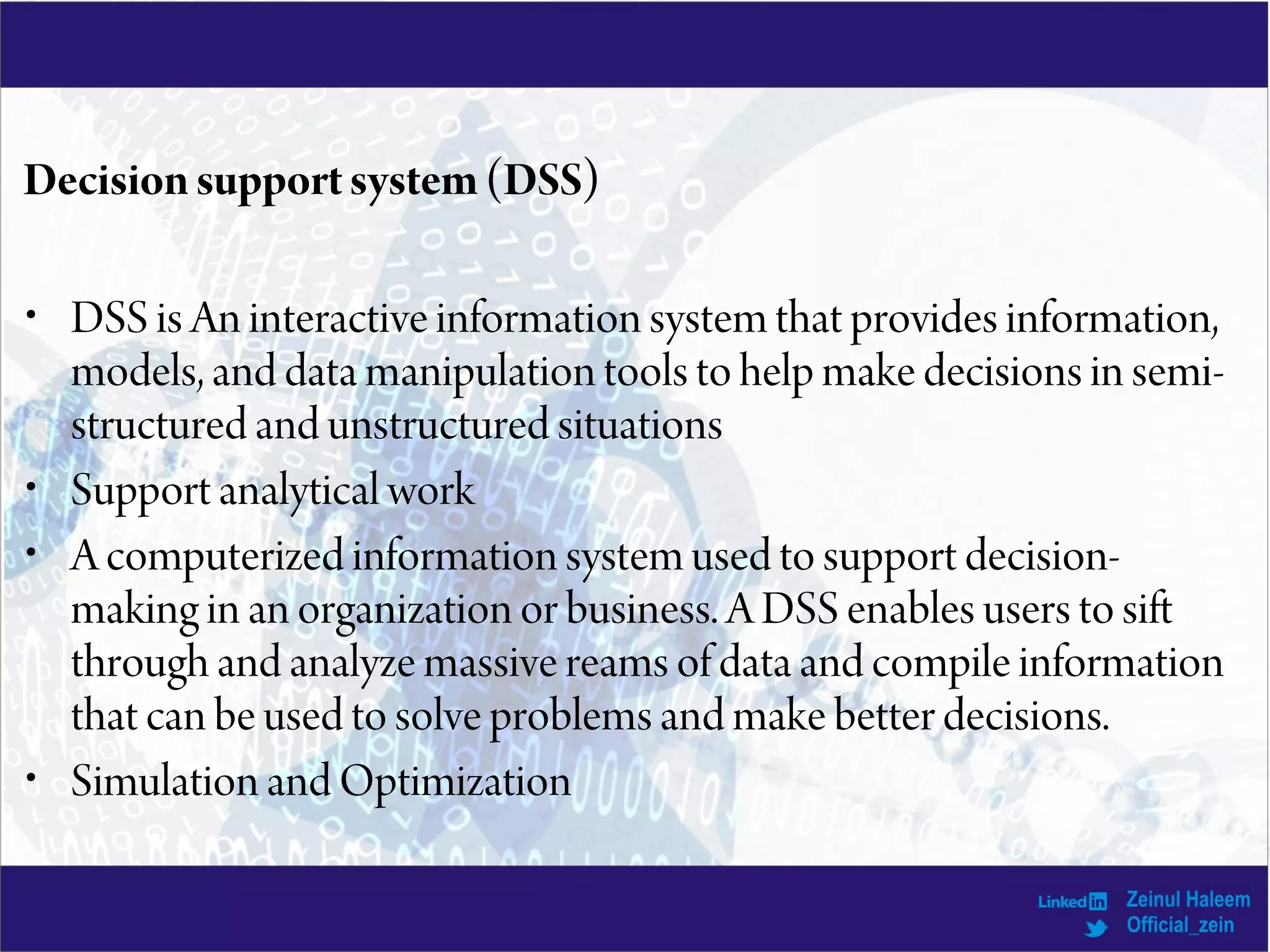 Decisionsupportsystem(DSS)
• DSS is An interactive information system that provides information,
models, and data manipulation tools to help make decisions in semi-
structured and unstructured situations
• Support analytical work
• A computerized information system used to support decision-
making in an organization or business. A DSS enables users to sift
through and analyze massive reams of data and compile information
that can be used to solve problems and make better decisions.
• Simulation and Optimization
 