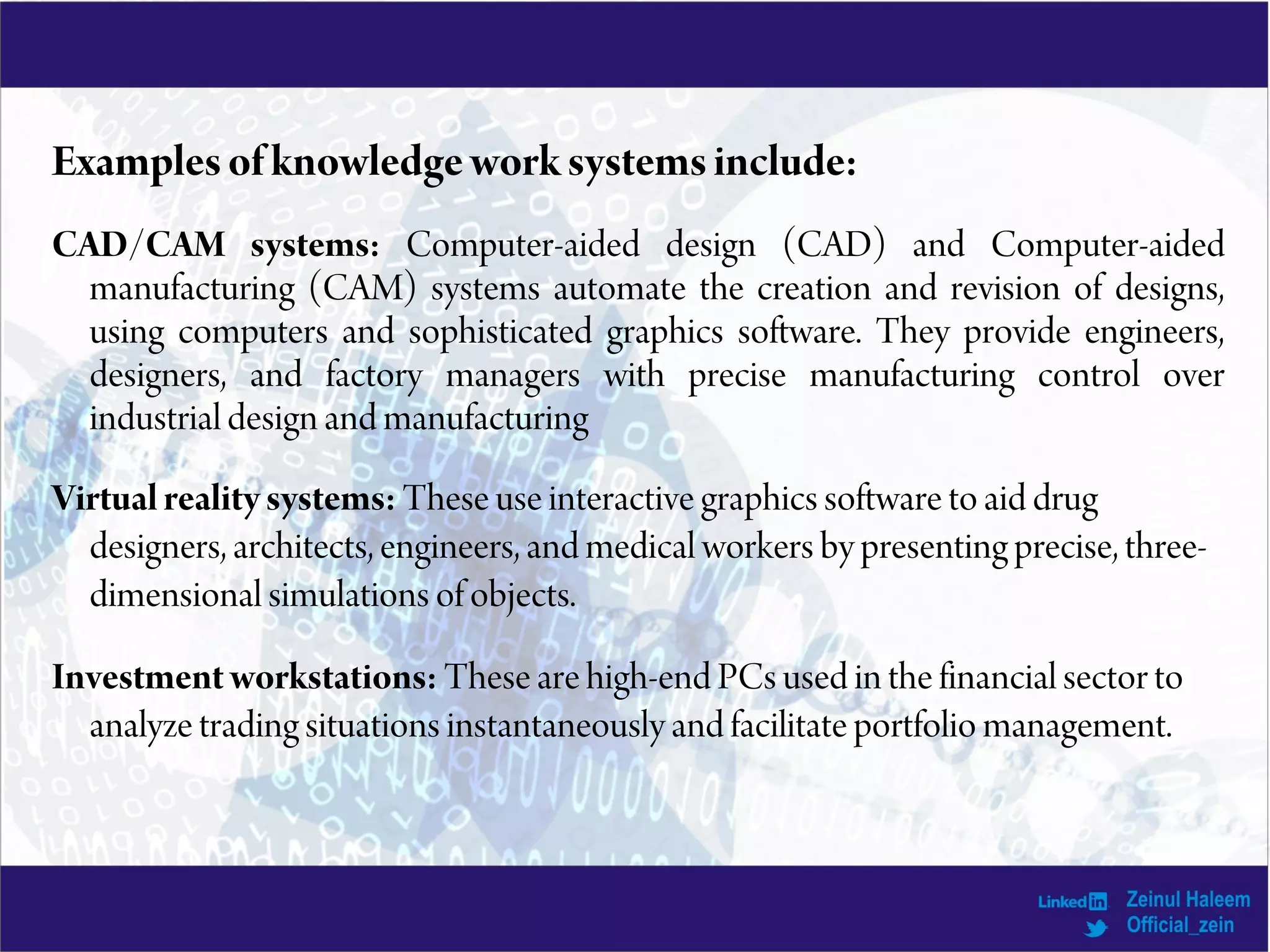 Examplesofknowledgeworksystemsinclude:
CAD/CAM systems: Computer-aided design (CAD) and Computer-aided
manufacturing (CAM) systems automate the creation and revision of designs,
using computers and sophisticated graphics software. They provide engineers,
designers, and factory managers with precise manufacturing control over
industrial design and manufacturing
Virtual realitysystems: These use interactive graphics software to aid drug
designers, architects, engineers, and medical workers by presenting precise, three-
dimensional simulations of objects.
Investment workstations: These are high-end PCs used in the financial sector to
analyze trading situations instantaneously and facilitate portfolio management.
 