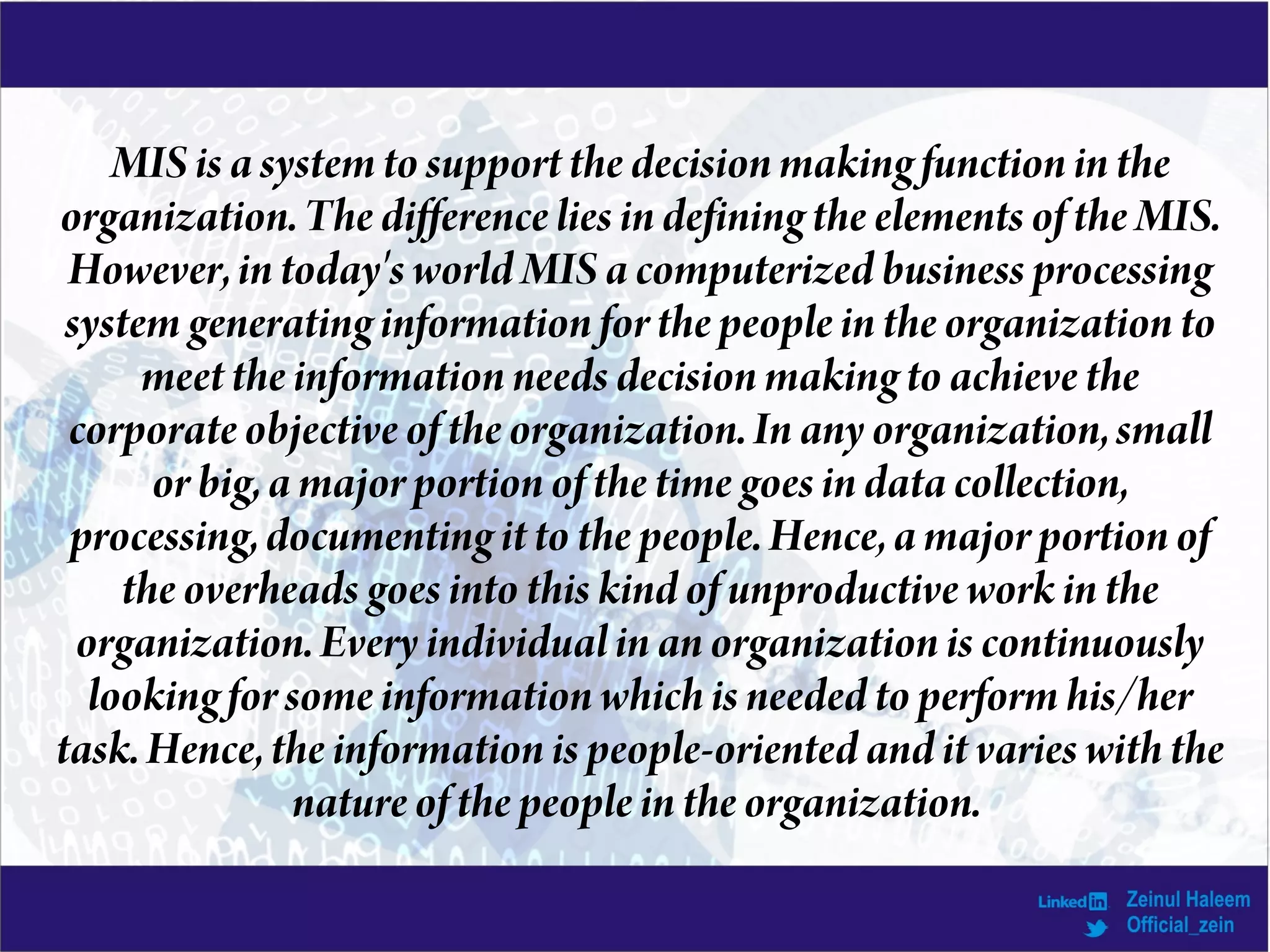 MIS isa system to support the decision making function in the
organization. The difference liesindefining the elements of the MIS.
However, in today's world MIS acomputerized business processing
system generating informationfor the people inthe organization to
meet the information needs decision making to achieve the
corporate objective of the organization. In any organization, small
or big, a major portion of the time goesindatacollection,
processing, documenting it to the people. Hence, amajor portion of
the overheads goes into thiskind of unproductive work in the
organization. Every individual in an organization is continuously
looking for some information which is needed to perform his/her
task. Hence, the information is people-oriented and it varieswith the
nature of the people in the organization.
 
