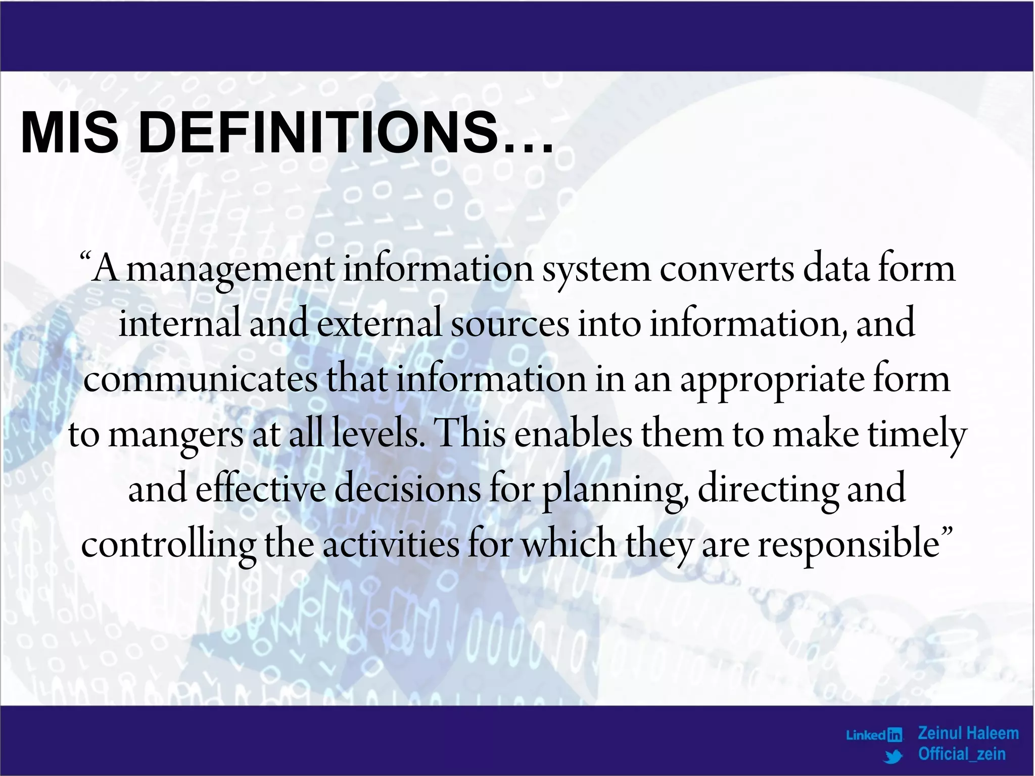 “A management information system converts data form
internal and external sources into information, and
communicates that information in an appropriate form
to mangers at all levels. This enables them to make timely
and effective decisions for planning, directing and
controlling the activities for which they are responsible”
MIS DEFINITIONS…
 