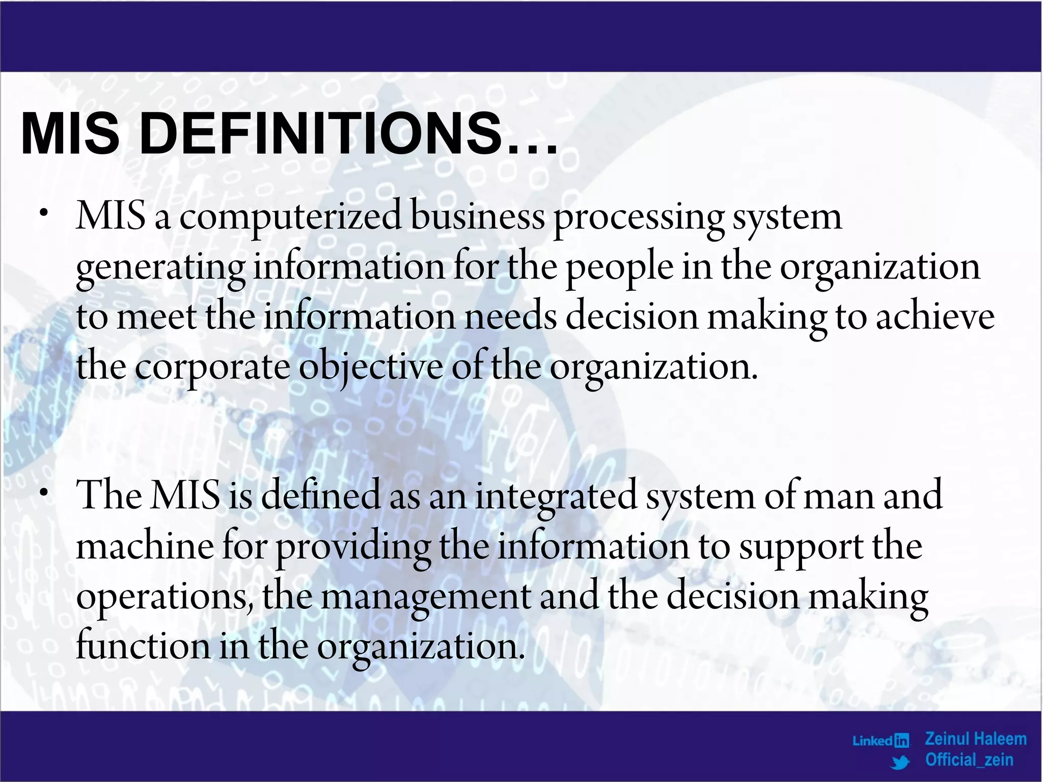 • MIS a computerized business processing system
generating information for the people in the organization
to meet the information needs decision making to achieve
the corporate objective of the organization.
• The MIS is defined as an integrated system of man and
machine for providing the information to support the
operations, the management and the decision making
function in the organization.
MIS DEFINITIONS…
 