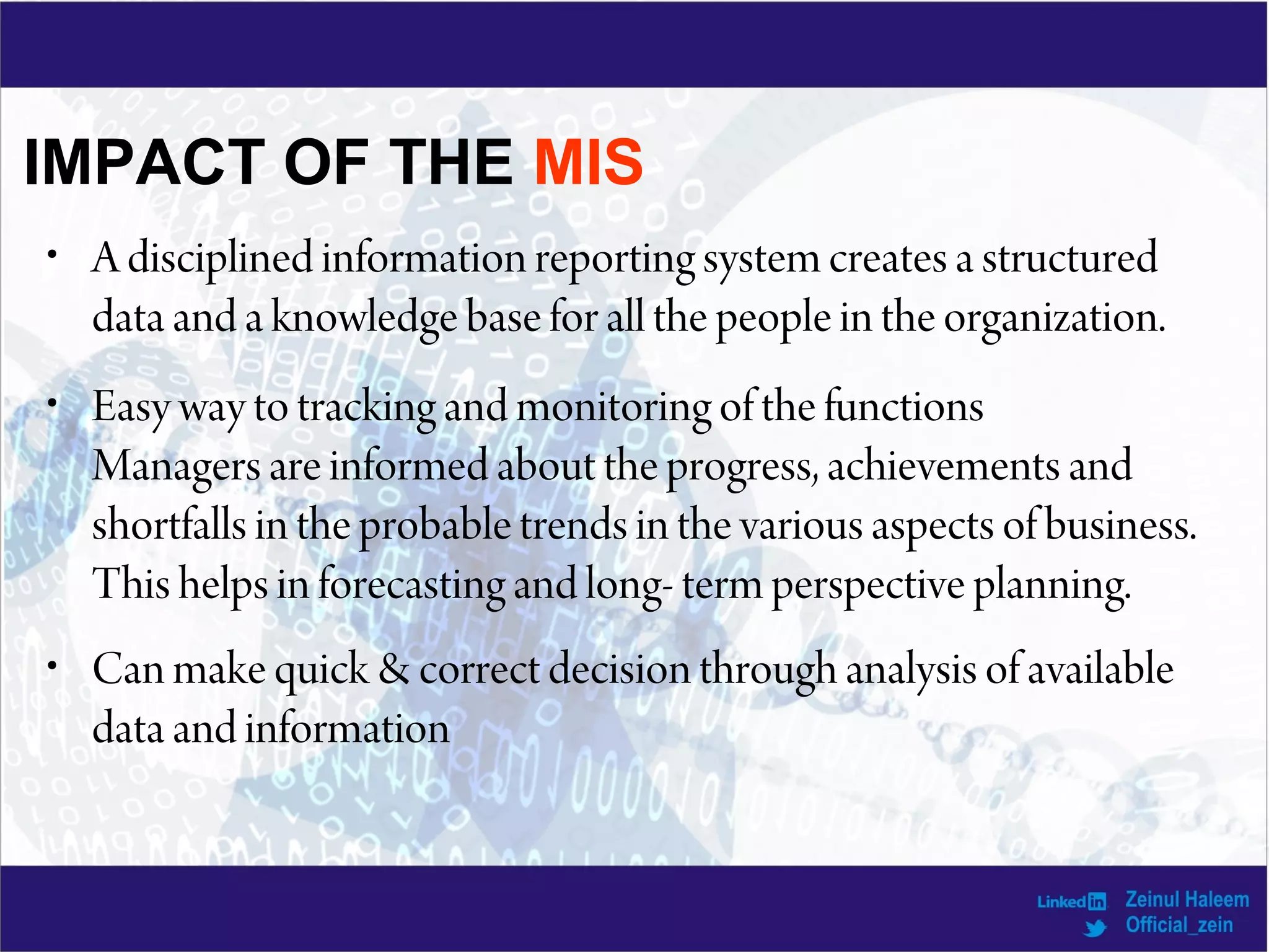 IMPACT OF THE MIS
• A disciplined information reporting system creates a structured
data and a knowledge base for all the people in the organization.
• Easy way to tracking and monitoring of the functions
Managers are informed about the progress, achievements and
shortfalls in the probable trends in the various aspects of business.
This helps in forecasting and long- term perspective planning.
• Can make quick & correct decision through analysis of available
data and information
 