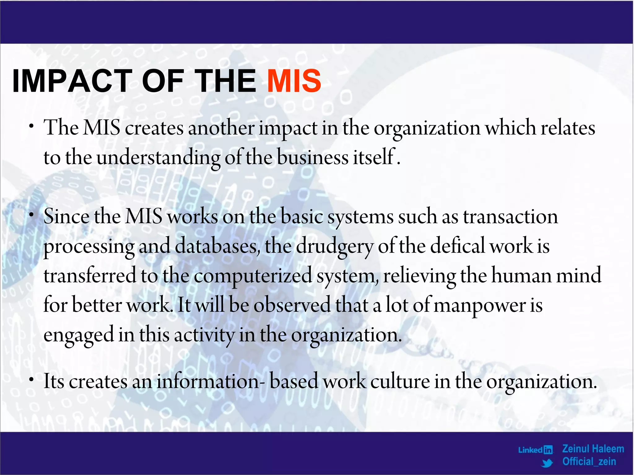 IMPACT OF THE MIS
• The MIS creates another impact in the organization which relates
to the understanding of the business itself .
• Since the MIS works on the basic systems such as transaction
processing and databases, the drudgery of the defical work is
transferred to the computerized system, relieving the human mind
for better work. It will be observed that a lot of manpower is
engaged in this activity in the organization.
• Its creates an information- based work culture in the organization.
 