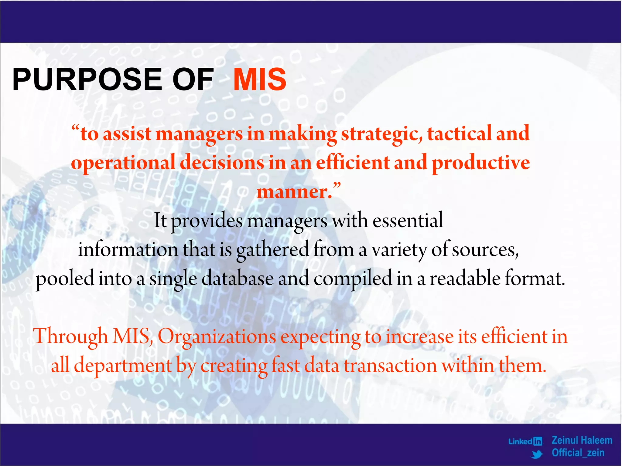 PURPOSE OF MIS
“toassistmanagersinmaking strategic, tactical and
operationaldecisionsinanefficientand productive
manner.”
It provides managers with essential
information that is gathered from a variety of sources,
pooled into a single database and compiled in a readable format.
Through MIS, Organizations expecting to increase its efficient in
all department by creating fast data transaction within them.
 