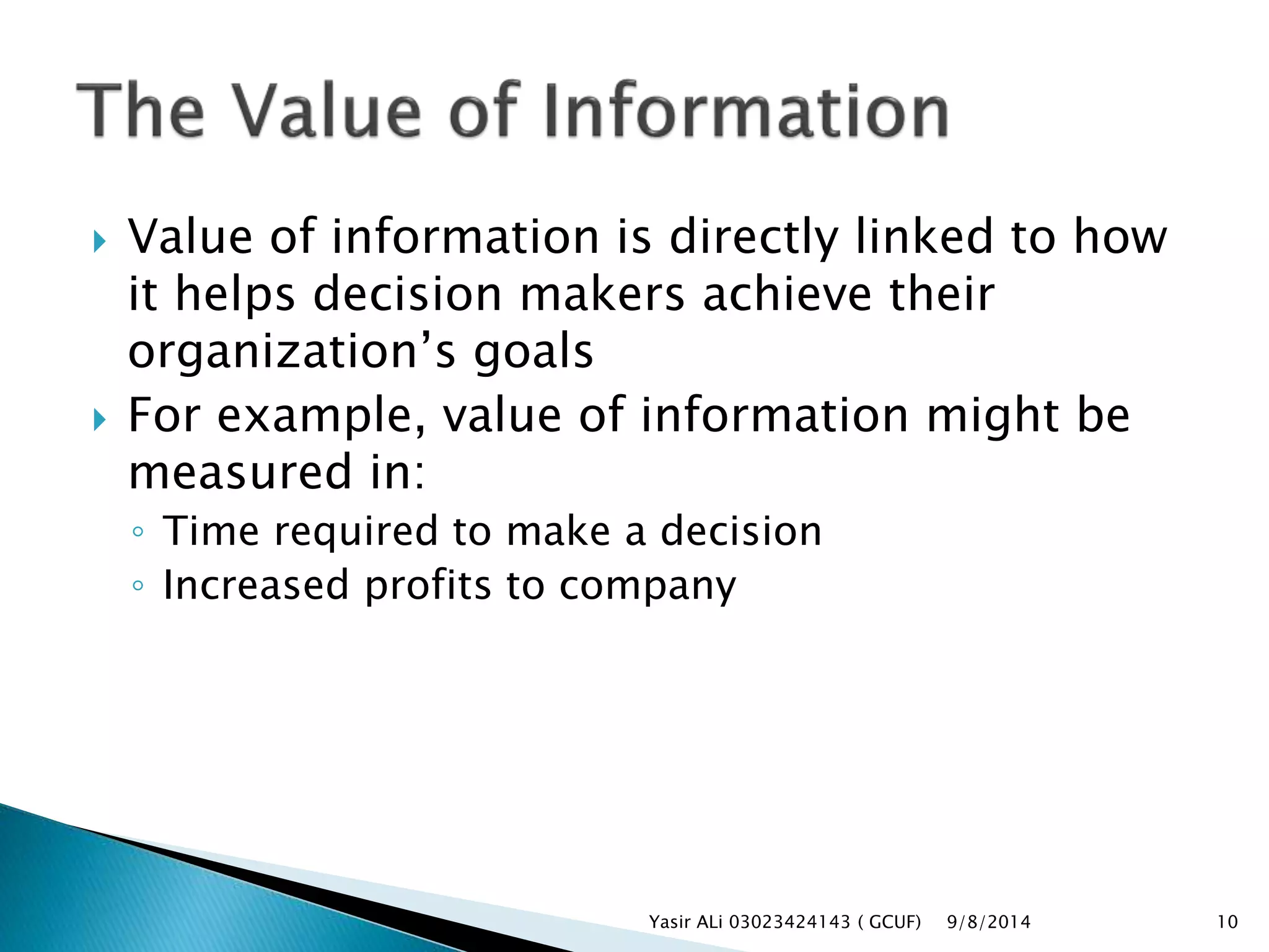  Value of information is directly linked to how
it helps decision makers achieve their
organization’s goals
 For example, value of information might be
measured in:
◦ Time required to make a decision
◦ Increased profits to company
9/8/2014Yasir ALi 03023424143 ( GCUF) 10
 