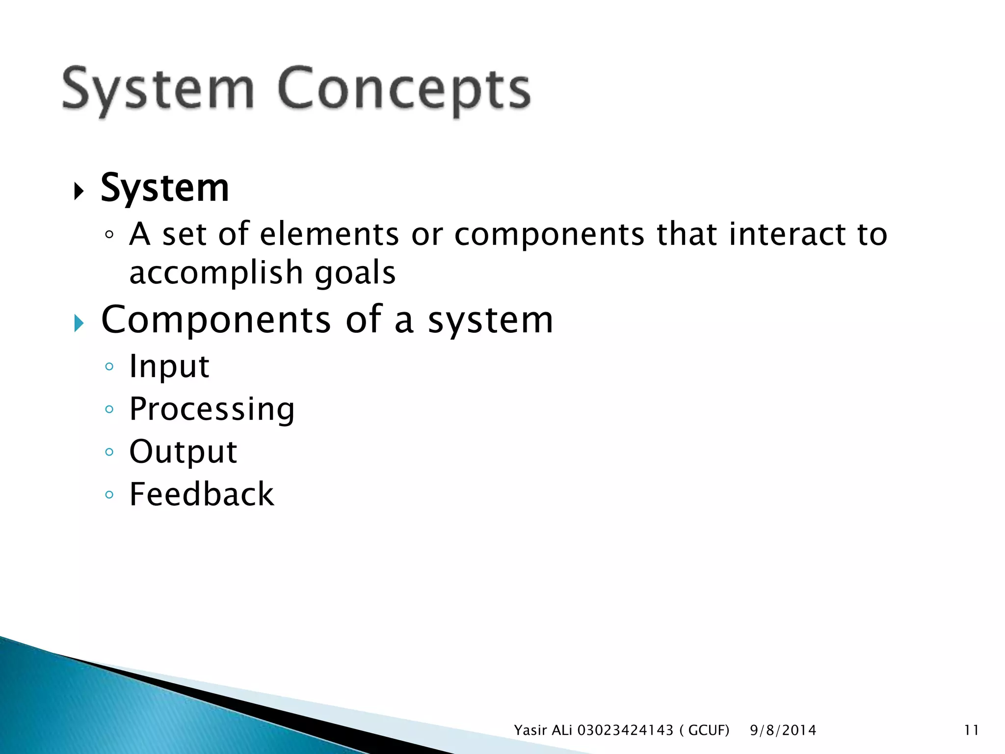  System
◦ A set of elements or components that interact to
accomplish goals
 Components of a system
◦ Input
◦ Processing
◦ Output
◦ Feedback
9/8/2014Yasir ALi 03023424143 ( GCUF) 11
 