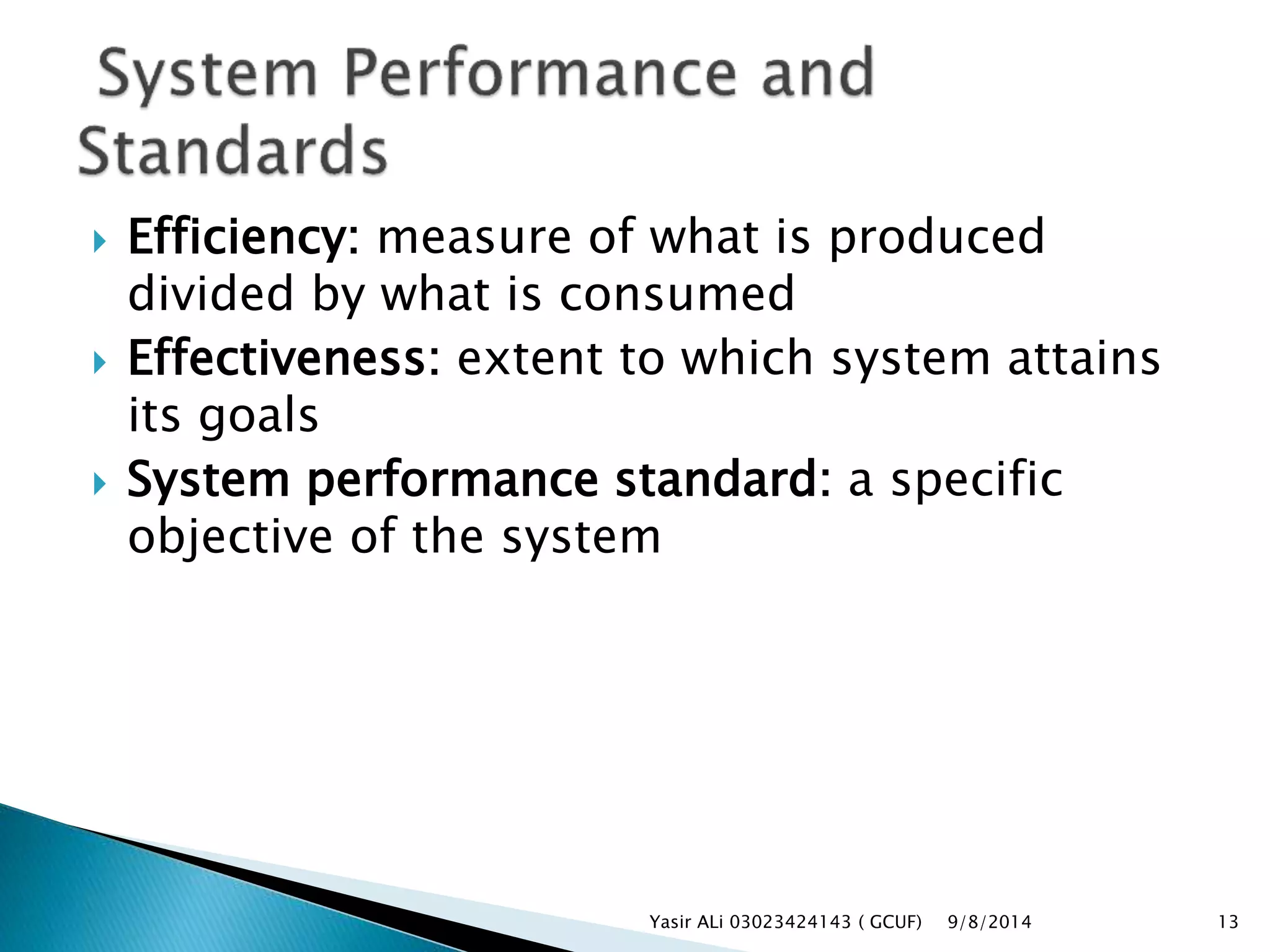  Efficiency: measure of what is produced
divided by what is consumed
 Effectiveness: extent to which system attains
its goals
 System performance standard: a specific
objective of the system
9/8/2014Yasir ALi 03023424143 ( GCUF) 13
 