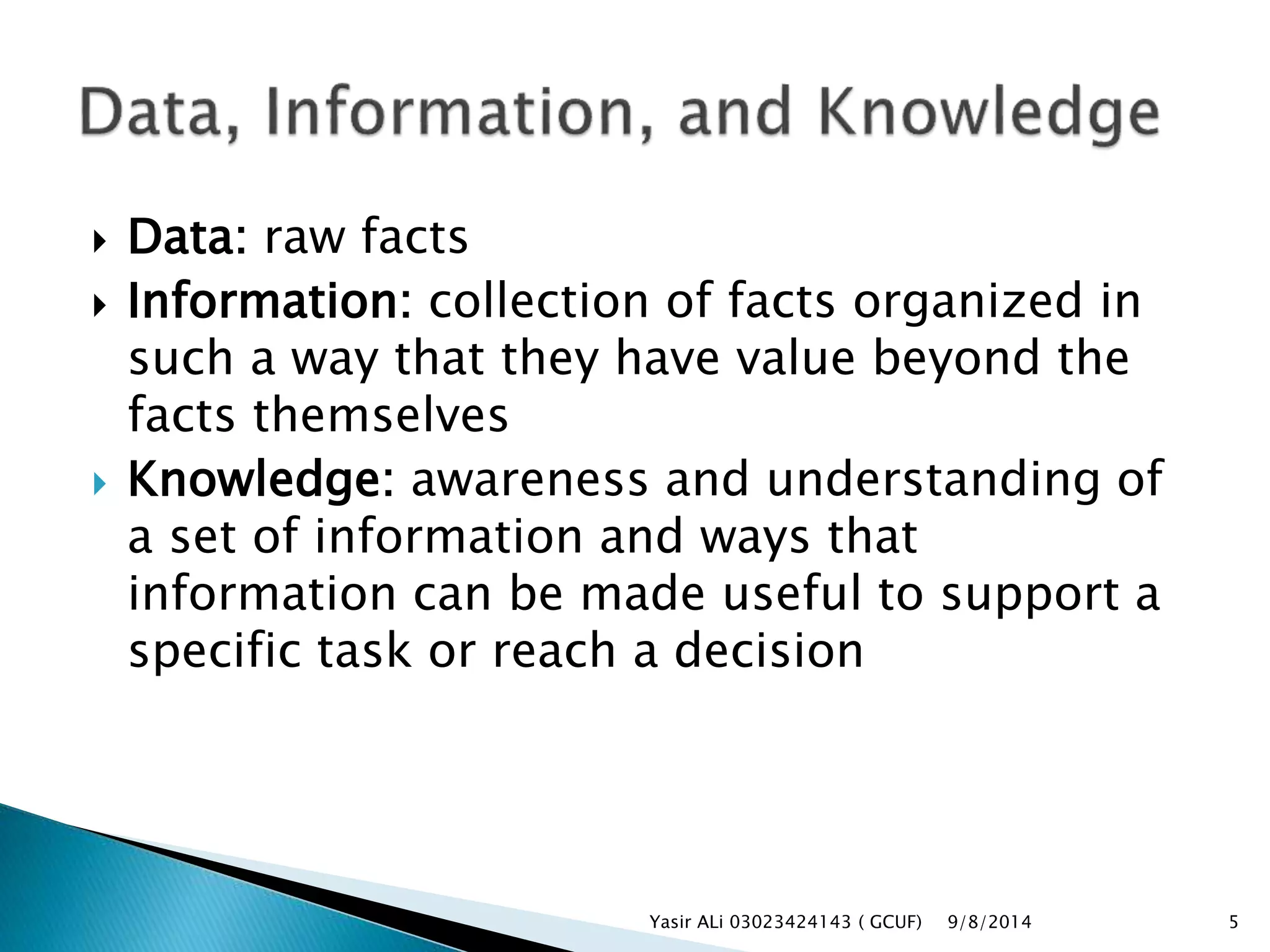  Data: raw facts
 Information: collection of facts organized in
such a way that they have value beyond the
facts themselves
 Knowledge: awareness and understanding of
a set of information and ways that
information can be made useful to support a
specific task or reach a decision
9/8/2014Yasir ALi 03023424143 ( GCUF) 5
 