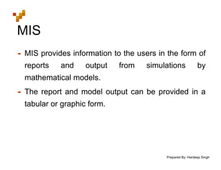 Prepared By: Hardeep Singh
MIS
• MIS provides information to the users in the form of
reports and output from simulations by
mathematical models.
• The report and model output can be provided in a
tabular or graphic form.
 