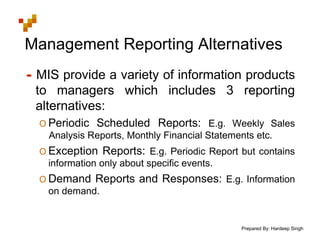 Prepared By: Hardeep Singh
Management Reporting Alternatives
• MIS provide a variety of information products
to managers which includes 3 reporting
alternatives:
O Periodic Scheduled Reports: E.g. Weekly Sales
Analysis Reports, Monthly Financial Statements etc.
O Exception Reports: E.g. Periodic Report but contains
information only about specific events.
O Demand Reports and Responses: E.g. Information
on demand.
 