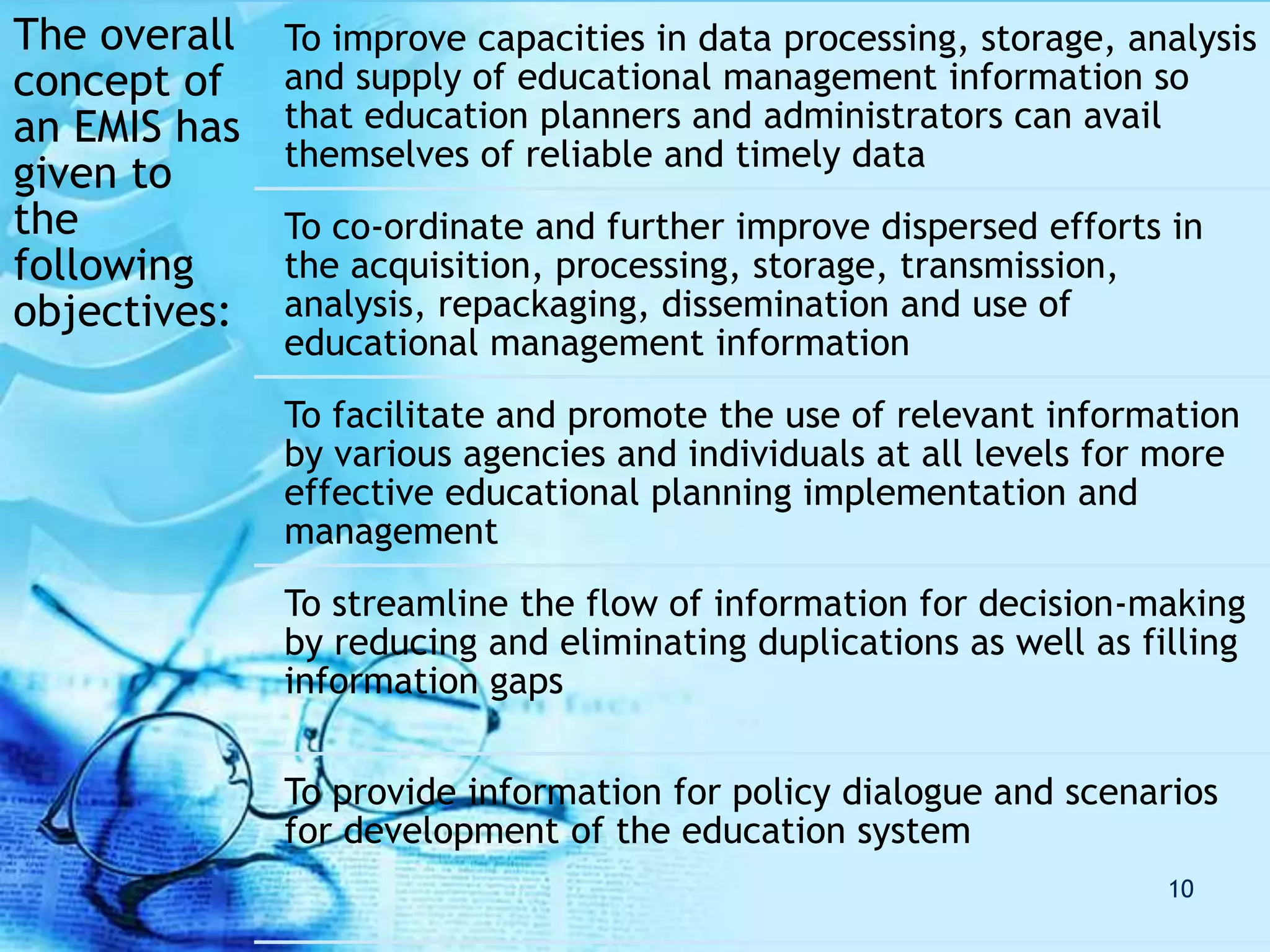 The overall
concept of
an EMIS has
given to
the
following
objectives:
To improve capacities in data processing, storage, analysis
and supply of educational management information so
that education planners and administrators can avail
themselves of reliable and timely data
To co-ordinate and further improve dispersed efforts in
the acquisition, processing, storage, transmission,
analysis, repackaging, dissemination and use of
educational management information
To facilitate and promote the use of relevant information
by various agencies and individuals at all levels for more
effective educational planning implementation and
management
To streamline the flow of information for decision-making
by reducing and eliminating duplications as well as filling
information gaps
To provide information for policy dialogue and scenarios
for development of the education system
10
 