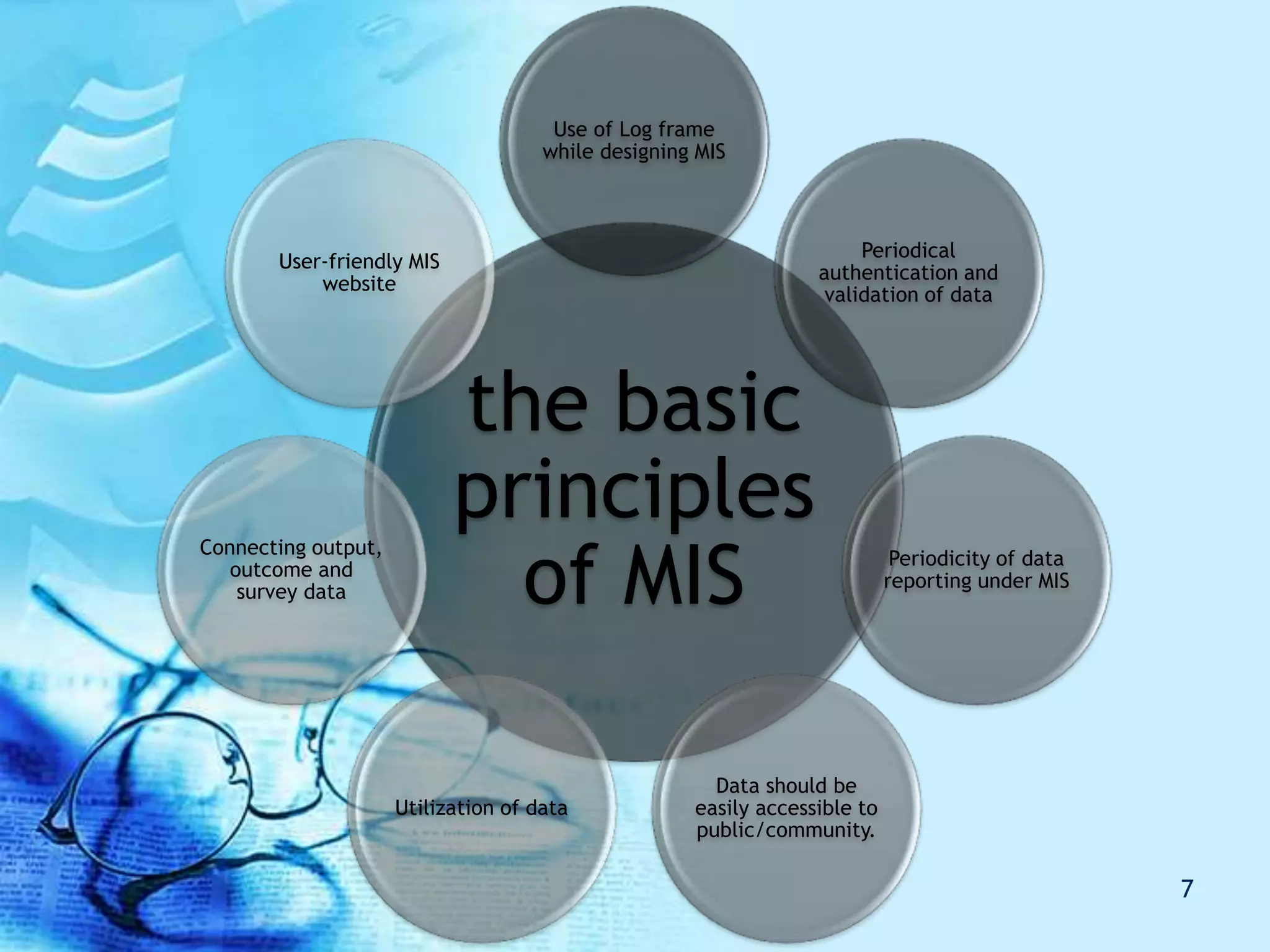 the basic
principles
of MIS
Use of Log frame
while designing MIS
Periodical
authentication and
validation of data
Periodicity of data
reporting under MIS
Data should be
easily accessible to
public/community.
Utilization of data
Connecting output,
outcome and
survey data
User-friendly MIS
website
7
 