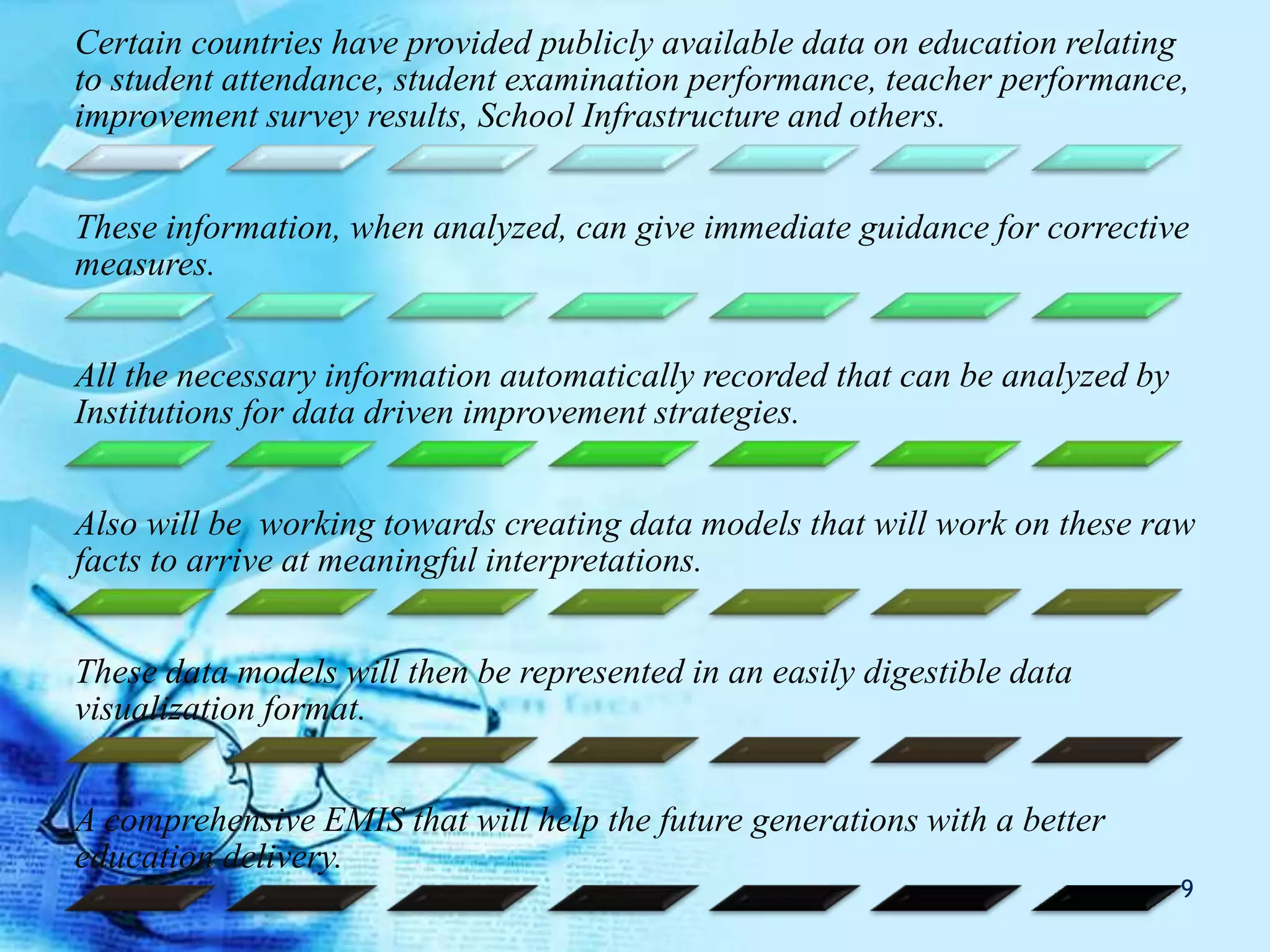 Certain countries have provided publicly available data on education relating
to student attendance, student examination performance, teacher performance,
improvement survey results, School Infrastructure and others.
These information, when analyzed, can give immediate guidance for corrective
measures.
All the necessary information automatically recorded that can be analyzed by
Institutions for data driven improvement strategies.
Also will be working towards creating data models that will work on these raw
facts to arrive at meaningful interpretations.
These data models will then be represented in an easily digestible data
visualization format.
A comprehensive EMIS that will help the future generations with a better
education delivery.
9
 