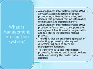 • A management information system (MIS) is
a systematized collection of people,
procedures, software, databases, and
devices that provides routine information
to managers and decision makers.
• A management information system (MIS)
produces information that supports the
management functions of an organization
and facilitates the decision-making
process.
• The MIS is thus an organized approach of
collecting, processing, storing and
disseminating data to carry out
management functions
• To transform data into information,
processing is needed and it must be done
while considering the context of a
decision
What is
Management
Information
System?
2
 