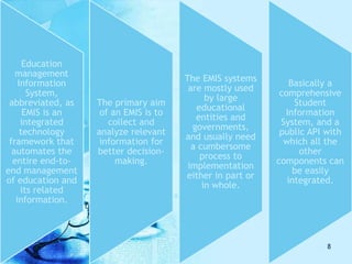Education
management
Information
System,
abbreviated, as
EMIS is an
integrated
technology
framework that
automates the
entire end-to-
end management
of education and
its related
information.
The primary aim
of an EMIS is to
collect and
analyze relevant
information for
better decision-
making.
The EMIS systems
are mostly used
by large
educational
entities and
governments,
and usually need
a cumbersome
process to
implementation
either in part or
in whole.
Basically a
comprehensive
Student
Information
System, and a
public API with
which all the
other
components can
be easily
integrated.
8
 