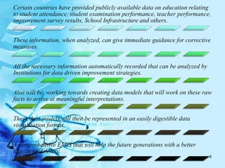 Certain countries have provided publicly available data on education relating
to student attendance, student examination performance, teacher performance,
improvement survey results, School Infrastructure and others.
These information, when analyzed, can give immediate guidance for corrective
measures.
All the necessary information automatically recorded that can be analyzed by
Institutions for data driven improvement strategies.
Also will be working towards creating data models that will work on these raw
facts to arrive at meaningful interpretations.
These data models will then be represented in an easily digestible data
visualization format.
A comprehensive EMIS that will help the future generations with a better
education delivery.
9
 