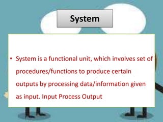 System
• System is a functional unit, which involves set of
procedures/functions to produce certain
outputs by processing data/information given
as input. Input Process Output
 