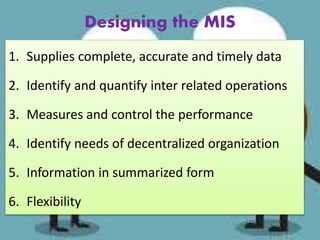 Designing the MIS
1. Supplies complete, accurate and timely data
2. Identify and quantify inter related operations
3. Measures and control the performance
4. Identify needs of decentralized organization
5. Information in summarized form
6. Flexibility
 