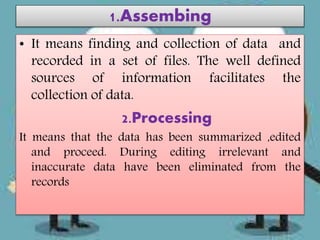 1.Assembing
• It means finding and collection of data and
recorded in a set of files. The well defined
sources of information facilitates the
collection of data.
2.Processing
It means that the data has been summarized ,edited
and proceed. During editing irrelevant and
inaccurate data have been eliminated from the
records
 