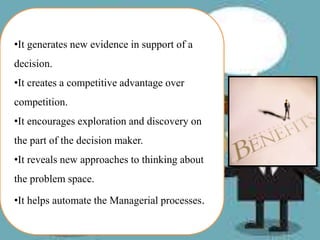 •It generates new evidence in support of a
decision.
•It creates a competitive advantage over
competition.
•It encourages exploration and discovery on
the part of the decision maker.
•It reveals new approaches to thinking about
the problem space.
•It helps automate the Managerial processes.
 
