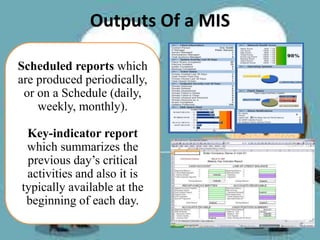 Outputs Of a MIS
Scheduled reports which
are produced periodically,
or on a Schedule (daily,
weekly, monthly).
Key-indicator report
which summarizes the
previous day’s critical
activities and also it is
typically available at the
beginning of each day.
 