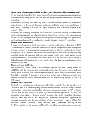 Importance of management information system in terms of business context?
We are entering the third of three major phases of information management, each increasingly
more sophisticated and powerful, and each with new and greater potential to impact a business’s
bottom line.
Information is exploding, and, like a big bang, it can’t be contained. Witness the growth of all
kinds of data, as in documents, databases, and emails, and in the chats, streams, and tweets of
social media. According to a recent IDC report, worldwide data is projected to grow by 61
percent by 2025.
Technology for managing information - which includes organizing, securing, collaborating on
and processing documents and other information - has evolved over time. Now we are entering
the third of three major phases of information management, each increasingly more sophisticated
and powerful, and each with new and greater potential to impact a business’s bottom line.
The first wave: The monolith
A single central repository for all information — and the proliferation of data silos. In 1990,
Documentum was founded, which one could consider the first enterprise document management
software company. In time, document management came to be known as Enterprise Content
Management (ECM). The first wave of information management was characterized primarily by
a goal of moving all documents and other unstructured content into a single central storage
location or repository. All documents and content would be in one place, and it would be easy to
find and manage. Unfortunately, it was often isolated from other data sources and systems in use.
The first silo was born.
The second wave: Unification
The second wave, which I refer to as Unification, emerged over time, starting around the
mid-2000s, with the realization that unstructured content, e.g., documents, images, and other
content, while in separate files, constituted parts of a greater whole. The Unification phase is best
described by example. A contract or proposal is a critical step in furthering a deal with a
prospect. Assume that all data and transactions about the deal are being managed in a CRM or
ERP system.
The third wave: Integration
The third wave we’ll describe as Integration, and it follows logically from the second wave of
Unification. This is all about integrating elements from the first two waves into a single common
user interface – not the user interface of the information management system (or CSP, as Gartner
calls it), but the user interface of other core line-of-business applications. In short, this
integration brings about a “frontend-neutral” approach that further simplifies information
retrieval. How? The idea is that purpose-built information management capabilities are
integrated seamlessly into the user interfaces of other applications - such as Office 365,
Salesforce, G-Suite, SharePoint, Teams, NetSuite, SAP, QuickBooks, Workday or Esri
ArcGIS.In addition to the context established by metadata and relationships to important
 
