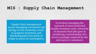 MIS : Supply Chain Management
Supply chain management
meant managing movement and
storage of raw materials, work-
in-progress inventory, and
finished goods from point of
origin to point of consumption.
It involves managing the
network of interconnected
smaller business units, networks
of channels that take part in
producing a merchandise of a
service package required by the
end users or customers.
 