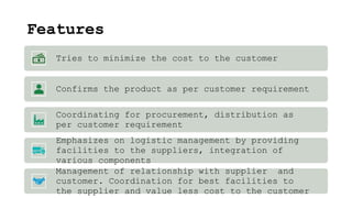Features
Tries to minimize the cost to the customer
Confirms the product as per customer requirement
Coordinating for procurement, distribution as
per customer requirement
Emphasizes on logistic management by providing
facilities to the suppliers, integration of
various components
Management of relationship with supplier and
customer. Coordination for best facilities to
the supplier and value less cost to the customer
 