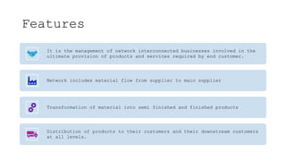 Features
It is the management of network interconnected businesses involved in the
ultimate provision of products and services required by end customer.
Network includes material flow from supplier to main supplier
Transformation of material into semi finished and finished products
Distribution of products to their customers and their downstream customers
at all levels.
 
