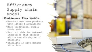 Efficiency
Supply chain
Model
• Continuous Flow Models
• Manufactures same products
with little fluctuations
• Most traditional supply
chain model
• Best suitable for matured
industries that operate
with a certain degree of
stability
• Stability in high demand
situations
 