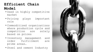 Efficient Chain
Model
• Used in highly competitive
market
• Pricing plays important
role
• Commoditized organizations
where production cycle and
competition are solely
based on prices
• Inventory management and
order fulfillment are
prime areas.
• Steel and cement Industry
 