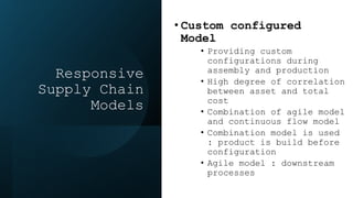 Responsive
Supply Chain
Models
• Custom configured
Model
• Providing custom
configurations during
assembly and production
• High degree of correlation
between asset and total
cost
• Combination of agile model
and continuous flow model
• Combination model is used
: product is build before
configuration
• Agile model : downstream
processes
 