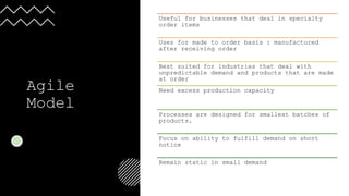 Agile
Model
Useful for businesses that deal in specialty
order items
Uses for made to order basis : manufactured
after receiving order
Best suited for industries that deal with
unpredictable demand and products that are made
at order
Need excess production capacity
Processes are designed for smallest batches of
products.
Focus on ability to fulfill demand on short
notice
Remain static in small demand
 